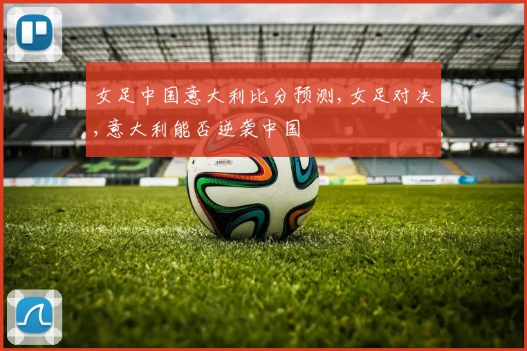 女足中国意大利比分预测,女足对决,意大利能否逆袭中国