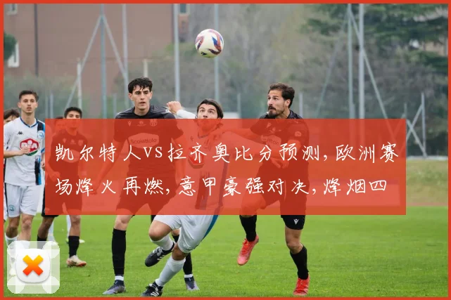 凯尔特人vs拉齐奥比分预测,欧洲赛场烽火再燃,意甲豪强对决,烽烟四起谁主沉浮